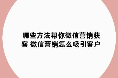 哪些方法帮你微信营销获客 微信营销怎么吸引客户